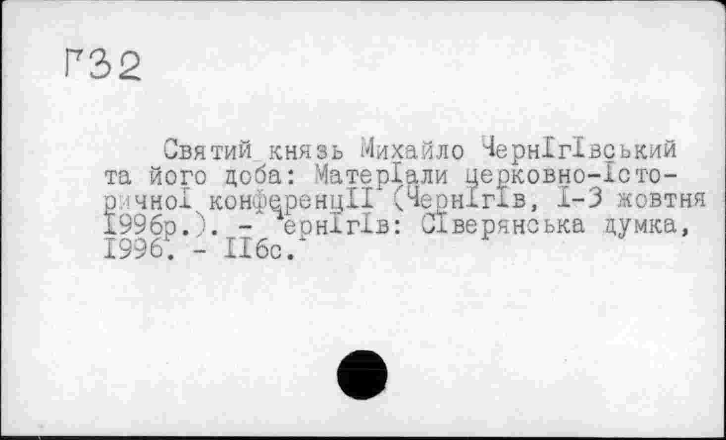 ﻿F32
Святий князь Михайло Чернігівський та його доба: Матеріали церковно-Істо-р чноі. конференції (Чернігів, 1-3 жовтня 1996р.). - еонігів: Сіверянська думка, 1996. - 116с/